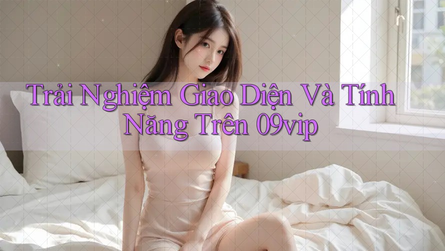 Trải Nghiệm Giao Diện Và Tính Năng Trên 09vip