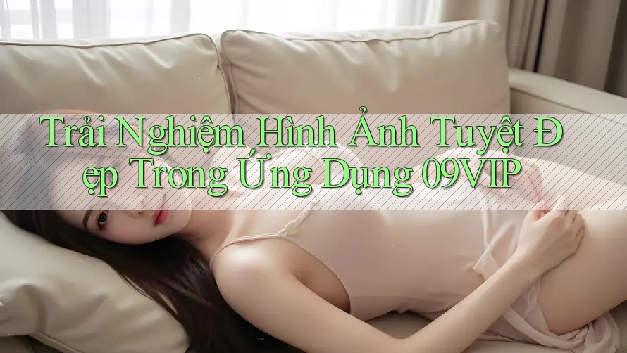 Trải Nghiệm Hình Ảnh Tuyệt Đẹp Trong Ứng Dụng 09VIP Trải Nghiệm Hình Ảnh Tuyệt Đẹp Trong Ứng Dụng 09VIP