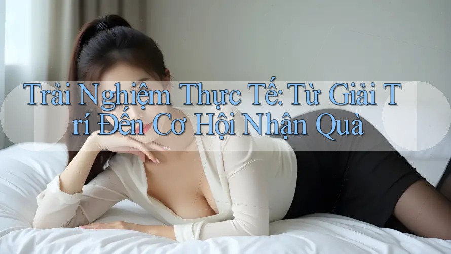 Trải Nghiệm Thực Tế: Từ Giải Trí Đến Cơ Hội Nhận Quà Trải Nghiệm Thực Tế: Từ Giải Trí Đến Cơ Hội Nhận Quà