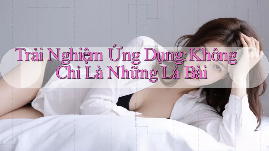Trải Nghiệm Ứng Dụng: Không Chỉ Là Những Lá Bài