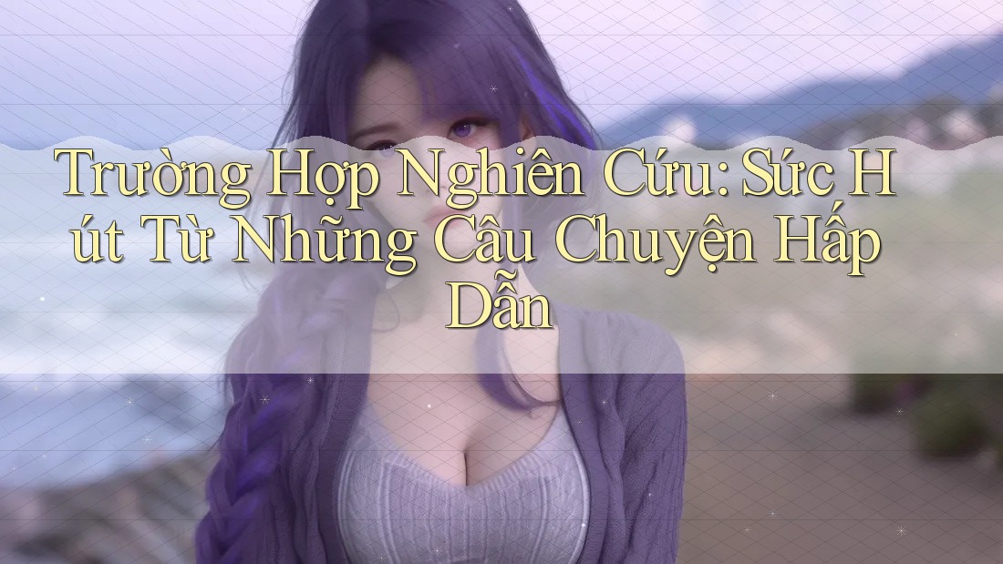 Trường Hợp Nghiên Cứu: Sức Hút Từ Những Câu Chuyện Hấp Dẫn Trường Hợp Nghiên Cứu: Sức Hút Từ Những Câu Chuyện Hấp Dẫn