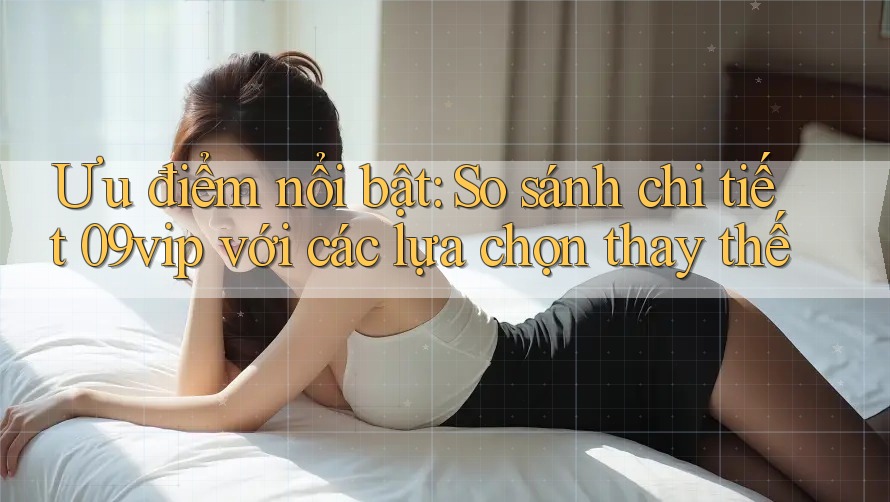 Ưu điểm nổi bật: So sánh chi tiết 09vip với các lựa chọn thay thế Ưu điểm nổi bật: So sánh chi tiết 09vip với các lựa chọn thay thế